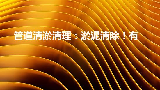 管道清淤清理：淤泥清除！有效技術(shù)和最佳實(shí)踐，整體刨析清淤工程的關(guān)鍵要素和操作步驟？